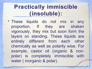 Practically immiscible
(insoluble):
• These liquids do not mix in any
proportion. If they are shaken
vigorously, they mix but soon form the
layers on standing. These liquids are
entirely different from each other
chemically as well as polarity wise. For
example, castor oil (organic & non-
polar) is completely immiscible with
water ( inorganic & polar).
 