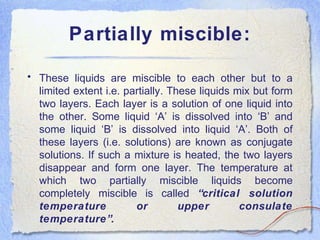 Partially miscible:
• These liquids are miscible to each other but to a
limited extent i.e. partially. These liquids mix but form
two layers. Each layer is a solution of one liquid into
the other. Some liquid ‘A’ is dissolved into ‘B’ and
some liquid ‘B’ is dissolved into liquid ‘A’. Both of
these layers (i.e. solutions) are known as conjugate
solutions. If such a mixture is heated, the two layers
disappear and form one layer. The temperature at
which two partially miscible liquids become
completely miscible is called “critical solution
temperature or upper consulate
temperature”.
 