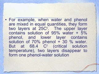 • For example, when water and phenol
are mixed in equal quantities, they form
two layers at 25CO
. The upper layer
contains solution of 95% water + 5%
phenol, and lower layer contains
solution of 70% phenol + 30 % water.
But at 68.4 CO
(critical solution
temperature), two layers disappear to
form one phenol-water solution
 