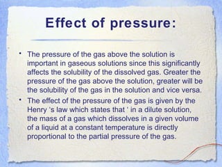 Effect of pressure:
• The pressure of the gas above the solution is
important in gaseous solutions since this significantly
affects the solubility of the dissolved gas. Greater the
pressure of the gas above the solution, greater will be
the solubility of the gas in the solution and vice versa.
• The effect of the pressure of the gas is given by the
Henry ‘s law which states that ‘ in a dilute solution,
the mass of a gas which dissolves in a given volume
of a liquid at a constant temperature is directly
proportional to the partial pressure of the gas.
 