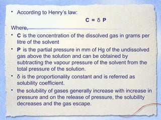 • According to Henry’s law:
C = Pδ
Where,
• C is the concentration of the dissolved gas in grams per
litre of the solvent
• P is the partial pressure in mm of Hg of the undissolved
gas above the solution and can be obtained by
subtracting the vapour pressure of the solvent from the
total pressure of the solution.
• δ is the proportionality constant and is referred as
solubility coefficient.
• the solubility of gases generally increase with increase in
pressure and on the release of pressure, the solubility
decreases and the gas escape.
 