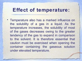 Effect of temperature:
• Temperature also has a marked influence on
the solubility of a gas in a liquid. As the
temperature increases, the solubility of most
of the gases decreases owing to the greater
tendency of the gas to expand in comparison
to the solvent. It is therefore essential that
caution must be exercised when opening the
container containing the gaseous solution
under elevated temperature.
 