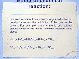 Effect of chemical
reaction:
• Chemical reaction if any between a gas and a solvent
greatly increases the solubility of the gas in the
solvent. For example, when ammonia and sulphur
dioxide dissolve into water, following reaction takes
place;
•
• NH3 (g)+ H2O(L) NH↔ 4OH(aq.) NH↔ 4+(aq) + OH-
(aq.)
•
• SO2(g)+ H2O(L) H↔ 2SO3 (aq.) H+↔ (aq) + HSO3
-
(aq)
 