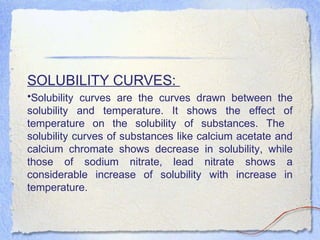 SOLUBILITY CURVES:
•Solubility curves are the curves drawn between the
solubility and temperature. It shows the effect of
temperature on the solubility of substances. The
solubility curves of substances like calcium acetate and
calcium chromate shows decrease in solubility, while
those of sodium nitrate, lead nitrate shows a
considerable increase of solubility with increase in
temperature.
 