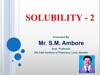 SOLUBILITY - 2
Presented By:
Mr. S.M. Ambore
Asst. Professor,
DK Patil Institute of Pharmacy, Loha. Nanded
 