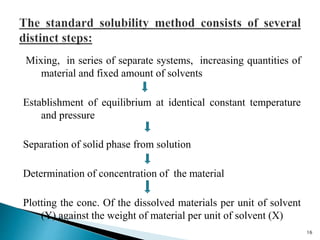 Mixing, in series of separate systems, increasing quantities of
material and fixed amount of solvents
Establishment of equilibrium at identical constant temperature
and pressure
Separation of solid phase from solution
Determination of concentration of the material
Plotting the conc. Of the dissolved materials per unit of solvent
(Y) against the weight of material per unit of solvent (X)
16
 