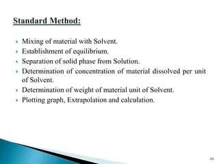  Mixing of material with Solvent.
 Establishment of equilibrium.
 Separation of solid phase from Solution.
 Determination of concentration of material dissolved per unit
of Solvent.
 Determination of weight of material unit of Solvent.
 Plotting graph, Extrapolation and calculation.
20
 