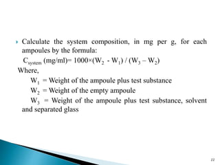  Calculate the system composition, in mg per g, for each
ampoules by the formula:
Csystem (mg/ml)= 1000×(W2 - W1) / (W3 – W2)
Where,
W1 = Weight of the ampoule plus test substance
W2 = Weight of the empty ampoule
W3 = Weight of the ampoule plus test substance, solvent
and separated glass
22
 