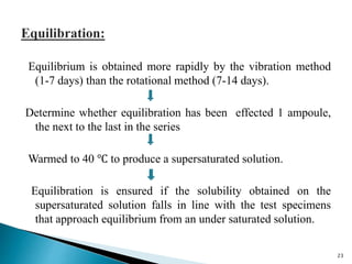 Equilibrium is obtained more rapidly by the vibration method
(1-7 days) than the rotational method (7-14 days).
Determine whether equilibration has been effected 1 ampoule,
the next to the last in the series
Warmed to 40 ℃ to produce a supersaturated solution.
Equilibration is ensured if the solubility obtained on the
supersaturated solution falls in line with the test specimens
that approach equilibrium from an under saturated solution.
23
 