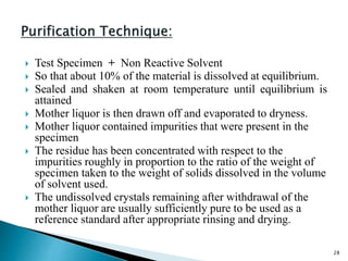  Test Specimen + Non Reactive Solvent
 So that about 10% of the material is dissolved at equilibrium.
 Sealed and shaken at room temperature until equilibrium is
attained
 Mother liquor is then drawn off and evaporated to dryness.
 Mother liquor contained impurities that were present in the
specimen
 The residue has been concentrated with respect to the
impurities roughly in proportion to the ratio of the weight of
specimen taken to the weight of solids dissolved in the volume
of solvent used.
 The undissolved crystals remaining after withdrawal of the
mother liquor are usually sufficiently pure to be used as a
reference standard after appropriate rinsing and drying.
28
 