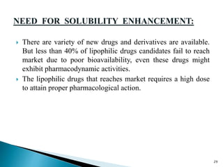  There are variety of new drugs and derivatives are available.
But less than 40% of lipophilic drugs candidates fail to reach
market due to poor bioavailability, even these drugs might
exhibit pharmacodynamic activities.
 The lipophilic drugs that reaches market requires a high dose
to attain proper pharmacological action.
29
 