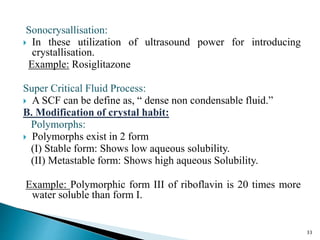 Sonocrysallisation:
 In these utilization of ultrasound power for introducing
crystallisation.
Example: Rosiglitazone
Super Critical Fluid Process:
 A SCF can be define as, “ dense non condensable fluid.”
B. Modification of crystal habit:
Polymorphs:
 Polymorphs exist in 2 form
(I) Stable form: Shows low aqueous solubility.
(II) Metastable form: Shows high aqueous Solubility.
Example: Polymorphic form III of riboflavin is 20 times more
water soluble than form I.
33
 