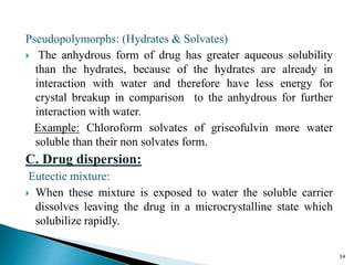 Pseudopolymorphs: (Hydrates & Solvates)
 The anhydrous form of drug has greater aqueous solubility
than the hydrates, because of the hydrates are already in
interaction with water and therefore have less energy for
crystal breakup in comparison to the anhydrous for further
interaction with water.
Example: Chloroform solvates of griseofulvin more water
soluble than their non solvates form.
C. Drug dispersion:
Eutectic mixture:
 When these mixture is exposed to water the soluble carrier
dissolves leaving the drug in a microcrystalline state which
solubilize rapidly.
34
 