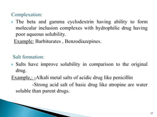 Complexation:
 The beta and gamma cyclodextrin having ability to form
molecular inclusion complexes with hydrophilic drug having
poor aqueous solubility.
Example: Barbiturates , Benzodiazepines.
Salt formation:
 Salts have improve solubility in comparison to the original
drug.
Example,: -Alkali metal salts of acidic drug like penicillin
-Strong acid salt of basic drug like atropine are water
soluble than parent drugs.
37
 