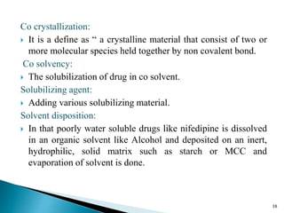 Co crystallization:
 It is a define as “ a crystalline material that consist of two or
more molecular species held together by non covalent bond.
Co solvency:
 The solubilization of drug in co solvent.
Solubilizing agent:
 Adding various solubilizing material.
Solvent disposition:
 In that poorly water soluble drugs like nifedipine is dissolved
in an organic solvent like Alcohol and deposited on an inert,
hydrophilic, solid matrix such as starch or MCC and
evaporation of solvent is done.
38
 