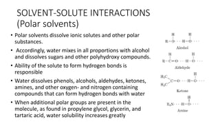 SOLVENT-SOLUTE ​INTERACTIONS
(Polar solvents)
• Polar solvents dissolve ionic solutes and other polar
substances.
• Accordingly, water mixes in all proportions with alcohol
and dissolves sugars and other polyhydroxy compounds.
• Ability of the solute to form hydrogen bonds is
responsible
• Water dissolves phenols, alcohols, aldehydes, ketones,
amines, and other oxygen- and nitrogen containing
compounds that can form hydrogen bonds with water
• When additional polar groups are present in the
molecule, as found in propylene glycol, glycerin, and
tartaric acid, water solubility increases greatly
 