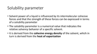 Solubility parameter
• Solvent power of a liquid is influenced by its intermolecular cohesive
forces and that the strength of these forces can be expressed in terms
of a solubility parameter
• The solubility parameter is a numerical value that indicates the
relative solvency behavior of a specific solvent.
• It is derived from the cohesive energy density of the solvent, which in
turn is derived from the heat of vaporization
 
