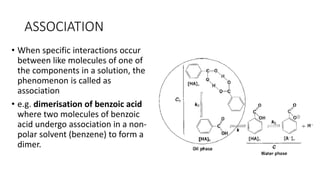 ASSOCIATION
• When specific interactions occur
between like molecules of one of
the components in a solution, the
phenomenon is called as
association
• e.g. dimerisation of benzoic acid
where two molecules of benzoic
acid undergo association in a non-
polar solvent (benzene) to form a
dimer.
 