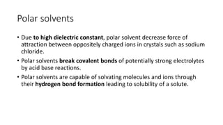 Polar solvents
• Due to high dielectric constant, polar solvent decrease force of
attraction between oppositely charged ions in crystals such as sodium
chloride.
• ​Polar solvents break covalent bonds of potentially strong electrolytes
by acid base reactions.
• Polar solvents are capable of solvating molecules and ions through
their hydrogen bond formation leading to solubility of a solute.
 