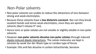 Non-Polar solvents
• Non-polar solvents are unable to reduce the attractions of ions between
strong and weak electrolytes.
• Because these solvents have a low dielectric constant. Nor can they break
covalent bonds and ionise weak electrolytes, since they are aprotic
solvents (don’t release H+ ion).
• Hence ionic or polar solutes are not soluble or slightly soluble in non-polar
solvents. ​
• However non-polar solvents dissolve non-polar solutes through induced
dipole-induced dipole interactions. The solute molecules are kept in
solution by weak Van der Waals type or London type of forces
• Example: Oils and fats dissolve in carbon tetrachloride, benzene
 