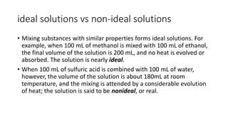 ideal solutions vs non-ideal solutions
• Mixing substances with similar properties forms ideal solutions. For
example, when 100 mL of methanol is mixed with 100 mL of ethanol,
the final volume of the solution is 200 mL, and no heat is evolved or
absorbed. The solution is nearly ideal.
• When 100 mL of sulfuric acid is combined with 100 mL of water,
however, the volume of the solution is about 180mL at room
temperature, and the mixing is attended by a considerable evolution
of heat; the solution is said to be nonideal, or real.
 
