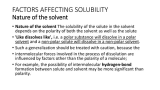 FACTORS AFFECTING SOLUBILITY
Nature of the solvent
• Nature of the solvent The solubility of the solute in the solvent
depends on the polarity of both the solvent as well as the solute
• 'Like dissolves like', i.e. a polar substance will dissolve in a polar
solvent and a non-polar solute will dissolve in a non-polar solvent.
• Such a generalization should be treated with caution, because the
• intermolecular forces involved in the process of dissolution are
influenced by factors other than the polarity of a molecule;
• For example, the possibility of intermolecular hydrogen-bond
formation between solute and solvent may be more significant than
polarity.
 