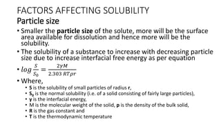 FACTORS AFFECTING SOLUBILITY
Particle size
• Smaller the particle size of the solute, more will be the surface
area available for dissolution and hence more will be the
solubility.
• The solubility of a substance to increase with decreasing particle
size due to increase interfacial free energy as per equation
• 𝑙𝑜𝑔
𝑆
𝑆0
=
2𝛾𝑀
2.303 𝑅𝑇𝜌𝑟
• Where,
• S is the solubility of small particles of radius r,
• S0 is the normal solubility (i.e. of a solid consisting of fairly large particles),
• y is the interfacial energy,
• M is the molecular weight of the solid, p is the density of the bulk solid,
• R is the gas constant and
• T is the thermodynamic temperature
 