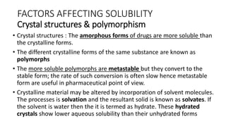 FACTORS AFFECTING SOLUBILITY
Crystal structures & polymorphism
• Crystal structures : The amorphous forms of drugs are more soluble than
the crystalline forms.
• The different crystalline forms of the same substance are known as
polymorphs
• The more soluble polymorphs are metastable but they convert to the
stable form; the rate of such conversion is often slow hence metastable
form are useful in pharmaceutical point of view.
• Crystalline material may be altered by incorporation of solvent molecules.
The processes is solvation and the resultant solid is known as solvates. If
the solvent is water then the it is termed as hydrate. These hydrated
crystals show lower aqueous solubility than their unhydrated forms
 