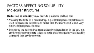 Reduction in solubility may provide a suitable method for:
• Masking the taste of a parent drug, e.g. chloramphenicol palmitate is
used in paediatric suspensions rather than the more soluble and very
bitter chloramphenicol base;
• Protecting the parent drug from excessive degradation in the gut, e.g.
erythromycin propionate is less soluble and consequently less readily
degraded than erythromycin;
FACTORS AFFECTING SOLUBILITY
Molecular structures
 