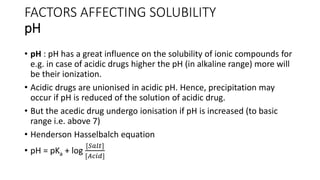 FACTORS AFFECTING SOLUBILITY
pH
• pH : pH has a great influence on the solubility of ionic compounds for
e.g. in case of acidic drugs higher the pH (in alkaline range) more will
be their ionization.
• Acidic drugs are unionised in acidic pH. Hence, precipitation may
occur if pH is reduced of the solution of acidic drug.
• But the acedic drug undergo ionisation if pH is increased (to basic
range i.e. above 7)
• Henderson Hasselbalch equation
• pH = pKa + log
[𝑆𝑎𝑙𝑡]
[𝐴𝑐𝑖𝑑]
 