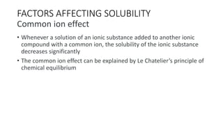 FACTORS AFFECTING SOLUBILITY
Common ion effect
• Whenever a solution of an ionic substance added to another ionic
compound with a common ion, the solubility of the ionic substance
decreases significantly
• The common ion effect can be explained by Le Chatelier’s principle of
chemical equilibrium
 