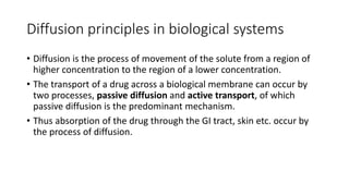 Diffusion principles in biological systems
• ​Diffusion is the process of movement of the solute from a region of
higher concentration to the region of a lower concentration.
• ​The transport of a drug across a biological membrane can occur by
two processes, passive diffusion and active transport, of which
passive diffusion is the predominant mechanism.
• Thus absorption of the drug through the GI tract, skin etc. occur by
the process of diffusion.
 