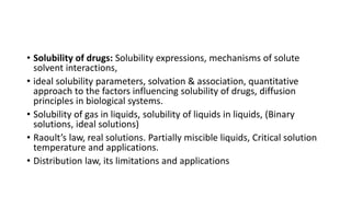 • Solubility of drugs: Solubility expressions, mechanisms of solute
solvent interactions,
• ideal solubility parameters, solvation & association, quantitative
approach to the factors influencing solubility of drugs, diffusion
principles in biological systems.
• Solubility of gas in liquids, solubility of liquids in liquids, (Binary
solutions, ideal solutions)
• Raoult’s law, real solutions. Partially miscible liquids, Critical solution
temperature and applications.
• Distribution law, its limitations and applications
 
