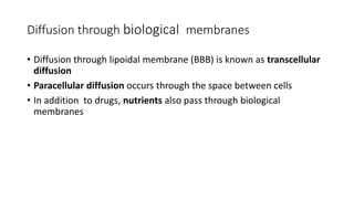 • Diffusion through lipoidal membrane (BBB) is known as transcellular
diffusion
• Paracellular diffusion occurs through the space between cells
• In addition to drugs, nutrients also pass through biological
membranes
Diffusion through biological membranes
 