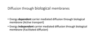 • Energy dependent carrier mediated diffusion through biological
membrane (Active transport)
• Energy independent carrier mediated diffusion through biological
membrane (Facilitated diffusion)
Diffusion through biological membranes
 