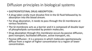 Diffusion principles in biological systems
• GASTROINTESTINAL DRUG ABSORPTION :
• ​A drug taken orally must dissolve first in the GI fluid followed by its
absorption into the blood stream.
• ​For drug absorption, it needs to pass through the GI membrane at
various locations.
• The GI membrane acts as a barrier and it is composed of double layer
of phospholipids surrounded by protein molecules.
• Drug absorption through this membrane occurs by passive diffusion,
pore transport, facilitated diffusion, active transport, etc.
• ​Passive diffusion : ​It is a process in which molecules spontaneously
diffuse from a region of higher concentration to a region of lower
concentration. ​
 