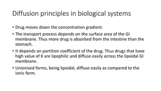 Diffusion principles in biological systems
• Drug moves down the concentration gradient.
• ​The transport process depends on the surface area of the GI
membrane. Thus more drug is absorbed from the intestine than the
stomach.
• ​It depends on partition coefficient of the drug. Thus drugs that have
high value of K are lipophilic and diffuse easily across the lipoidal GI
membrane.
• Unionised forms, being lipoidal, diffuse easily as compared to the
ionic form.
 