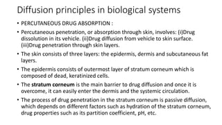 Diffusion principles in biological systems
• PERCUTANEOUS DRUG ABSORPTION :
• Percutaneous penetration, or absorption through skin, involves: (i)​Drug
dissolution in its vehicle. (ii)​Drug diffusion from vehicle to skin surface.
(iii)​Drug penetration through skin layers.
• ​The skin consists of three layers: the epidermis, dermis and subcutaneous fat
layers.
• The epidermis consists of outermost layer of stratum corneum which is
composed of dead, keratinized cells.
• The stratum corneum is the main barrier to drug diffusion and once it is
overcome, it can easily enter the dermis and the systemic circulation.
• The process of drug penetration in the stratum corneum is passive diffusion,
which depends on different factors such as hydration of the stratum corneum,
drug properties such as its partition coefficient, pH, etc.
 