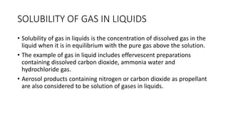 SOLUBILITY OF GAS IN LIQUIDS
• Solubility of gas in liquids is the concentration of dissolved gas in the
liquid when it is in equilibrium with the pure gas above the solution.
• The example of gas in liquid includes effervescent preparations
containing dissolved carbon dioxide, ammonia water and
hydrochloride gas.
• Aerosol products containing nitrogen or carbon dioxide as propellant
are also considered to be solution of gases in liquids.
 