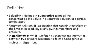 Definition
• Solubility is defined in quantitative terms as the
concentration of a solute in a saturated solution at a certain
temperature
• Saturated solution: It is a solution that contains the solute at
the limit of its solubility at any given temperature and
pressure.
• In qualitative terms it is defined as spontaneous interaction
between two or more substance to form a homogeneous
molecular dispersion.
 