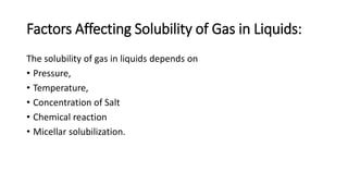 Factors Affecting Solubility of Gas in Liquids:
The solubility of gas in liquids depends on
• Pressure,
• Temperature,
• Concentration of Salt
• Chemical reaction
• Micellar solubilization.
 