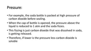 Pressure:
• For example, the soda bottle is packed at high pressure of
carbon dioxide before sealing.
• When the cap of bottle is opened, the pressure above the
liquid is reduced to 1 atm and the soda fizzes.
• This fizzing is just carbon dioxide that was dissolved in soda,
is getting released.
• Therefore, if lower is the pressure less carbon dioxide is
soluble
 