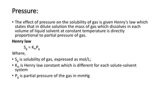 Pressure:
• The effect of pressure on the solubility of gas is given Henry’s law which
states that in dilute solution the mass of gas which dissolves in each
volume of liquid solvent at constant temperature is directly
proportional to partial pressure of gas.
Henry law
Sg = KHPg
Where,
• Sg is solubility of gas, expressed as mol/L;
• KH is Henry law constant which is different for each solute-solvent
system
• Pg is partial pressure of the gas in mmHg
 