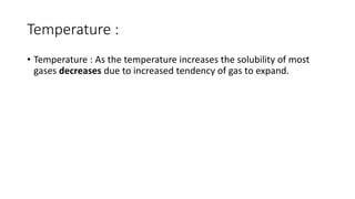 Temperature :
• Temperature : As the temperature increases the solubility of most
gases decreases due to increased tendency of gas to expand.
 