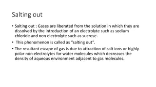 ​Salting out
• Salting out : Gases are liberated from the solution in which they are
dissolved by the introduction of an electrolyte such as sodium
chloride and non electrolyte such as sucrose.
• This phenomenon is called as “salting out”.
• The resultant escape of gas is due to attraction of salt ions or highly
polar non electrolytes for water molecules which decreases the
density of aqueous environment adjacent to gas molecules.
 