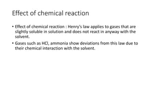 Effect of chemical reaction
• Effect of chemical reaction : Henry’s law applies to gases that are
slightly soluble in solution and does not react in anyway with the
solvent.
• Gases such as HCl, ammonia show deviations from this law due to
their chemical interaction with the solvent.
 