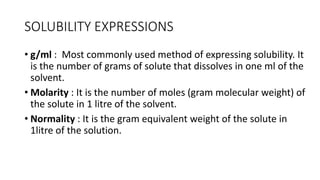 SOLUBILITY EXPRESSIONS
• g/ml : Most commonly used method of expressing solubility. It
is the number of grams of solute that dissolves in one ml of the
solvent.
• Molarity : It is the number of moles (gram molecular weight) of
the solute in 1 litre of the solvent.
• ​Normality : It is the gram equivalent weight of the solute in
1litre of the solution.
 
