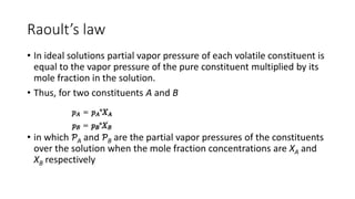 Raoult’s law
• In ideal solutions partial vapor pressure of each volatile constituent is
equal to the vapor pressure of the pure constituent multiplied by its
mole fraction in the solution.
• Thus, for two constituents A and B
• in which ƤA and ƤB are the partial vapor pressures of the constituents
over the solution when the mole fraction concentrations are XA and
XB respectively
 