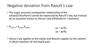 Negative deviation from Raoult’s Law
• The vapor pressure-composition relationship of the
solute(Chloroform) cannot be expressed by Raoult's law, but instead
by an equation known as Henry's law (Chloroform + Acetone)
• Ƥsolute = ksolute Xsolute
• Henry’s law applies to the solute and Raoult's applies to the solvent
in dilute solutions of real liquid pairs
 