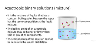 Azeotropic binary solutions (mixture)
• It is the mixture of liquids that has a
constant boiling point because the vapor
has the same composition as the liquid
mixture.
• The boiling point of an azeotropic
mixture may be higher or lower than
that of any of its components.
• The components of the solution cannot
be separated by simple distillation
 